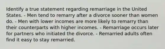 Identify a true statement regarding remarriage in the United States. - Men tend to remarry after a divorce sooner than women do. - Men with lower incomes are more likely to remarry than their counterparts with higher incomes. - Remarriage occurs later for partners who initiated the divorce. - Remarried adults often find it easy to stay remarried.