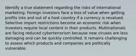 Identify a true statement regarding the risks of international marketing. Foreign investors face a loss of value when getting profits into and out of a host country if a currency is revalued. Selective import restrictions become an economic risk when investors require local content in their products. Multinationals are facing reduced cyberterrorism because new viruses are less damaging and can be quickly controlled. It remains challenging to assess which products and companies are politically vulnerable.