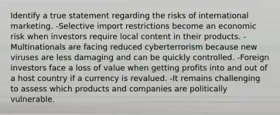 Identify a true statement regarding the risks of international marketing. -Selective import restrictions become an economic risk when investors require local content in their products. -Multinationals are facing reduced cyberterrorism because new viruses are less damaging and can be quickly controlled. -Foreign investors face a loss of value when getting profits into and out of a host country if a currency is revalued. -It remains challenging to assess which products and companies are politically vulnerable.