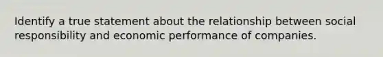 Identify a true statement about the relationship between social responsibility and economic performance of companies.