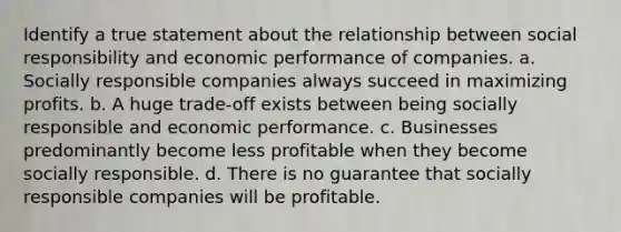 Identify a true statement about the relationship between social responsibility and economic performance of companies. a. Socially responsible companies always succeed in maximizing profits. b. A huge trade-off exists between being socially responsible and economic performance. c. Businesses predominantly become less profitable when they become socially responsible. d. There is no guarantee that socially responsible companies will be profitable.