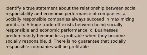 Identify a true statement about the relationship between social responsibility and economic performance of companies. a. Socially responsible companies always succeed in maximizing profits. b. A huge trade-off exists between being socially responsible and economic performance. c. Businesses predominantly become less profitable when they become socially responsible. d. There is no guarantee that socially responsible companies will be profitable