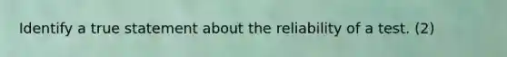 Identify a true statement about the reliability of a test. (2)