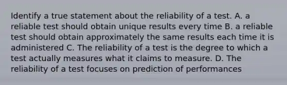 Identify a true statement about the reliability of a test. A. a reliable test should obtain unique results every time B. a reliable test should obtain approximately the same results each time it is administered C. The reliability of a test is the degree to which a test actually measures what it claims to measure. D. The reliability of a test focuses on prediction of performances