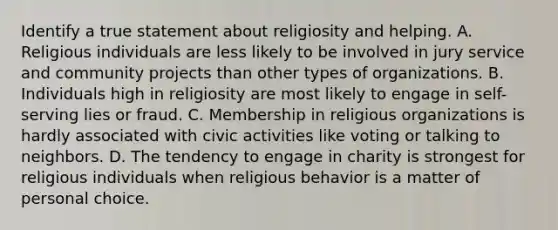 Identify a true statement about religiosity and helping. A. Religious individuals are less likely to be involved in jury service and community projects than other types of organizations. B. Individuals high in religiosity are most likely to engage in self-serving lies or fraud. C. Membership in religious organizations is hardly associated with civic activities like voting or talking to neighbors. D. The tendency to engage in charity is strongest for religious individuals when religious behavior is a matter of personal choice.