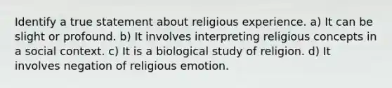 Identify a true statement about religious experience. a) It can be slight or profound. b) It involves interpreting religious concepts in a social context. c) It is a biological study of religion. d) It involves negation of religious emotion.