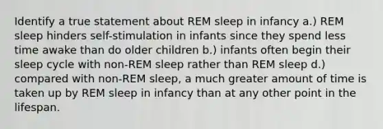 Identify a true statement about REM sleep in infancy a.) REM sleep hinders self-stimulation in infants since they spend less time awake than do older children b.) infants often begin their sleep cycle with non-REM sleep rather than REM sleep d.) compared with non-REM sleep, a much greater amount of time is taken up by REM sleep in infancy than at any other point in the lifespan.