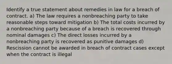 Identify a true statement about remedies in law for a breach of contract. a) The law requires a nonbreaching party to take reasonable steps toward mitigation b) The total costs incurred by a nonbreaching party because of a breach is recovered through nominal damages c) The direct losses incurred by a nonbreaching party is recovered as punitive damages d) Rescission cannot be awarded in breach of contract cases except when the contract is illegal