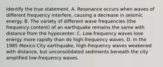 Identify the true statement. A. Resonance occurs when waves of different frequency interfere, causing a decrease in seismic energy. B. The variety of different wave frequencies (the frequency content) of an earthquake remains the same with distance from the hypocenter. C. Low-frequency waves lose energy more rapidly than do high-frequency waves. D. In the 1985 Mexico City earthquake, high-frequency waves weakened with distance, but unconsolidated sediments beneath the city amplified low-frequency waves.