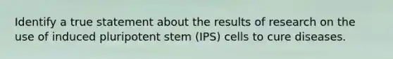 Identify a true statement about the results of research on the use of induced pluripotent stem (IPS) cells to cure diseases.