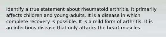 Identify a true statement about rheumatoid arthritis. It primarily affects children and young-adults. It is a disease in which complete recovery is possible. It is a mild form of arthritis. It is an infectious disease that only attacks the heart muscles.