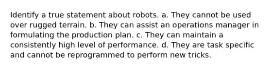 Identify a true statement about robots. a. They cannot be used over rugged terrain. b. They can assist an operations manager in formulating the production plan. c. They can maintain a consistently high level of performance. d. They are task specific and cannot be reprogrammed to perform new tricks.