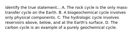 identify the true statement... A. The rock cycle is the only mass-transfer cycle on the Earth. B. A biogeochemical cycle involves only physical components. C. The hydrologic cycle involves reservoirs above, below, and at the Earth's surface. D. The carbon cycle is an example of a purely geochemical cycle.