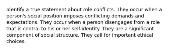 Identify a true statement about role conflicts. They occur when a person's social position imposes conflicting demands and expectations. They occur when a person disengages from a role that is central to his or her self-identity. They are a significant component of social structure. They call for important ethical choices.