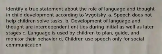 Identify a true statement about the role of language and thought in child development according to Vygotsky. a. Speech does not help children solve tasks. b. Development of language and thought are interdependent entities during initial as well as later stages c. Language is used by children to plan, guide, and monitor their behavior d. Children use speech only for social communication