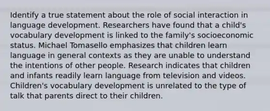 Identify a true statement about the role of social interaction in language development. Researchers have found that a child's vocabulary development is linked to the family's socioeconomic status. Michael Tomasello emphasizes that children learn language in general contexts as they are unable to understand the intentions of other people. Research indicates that children and infants readily learn language from television and videos. Children's vocabulary development is unrelated to the type of talk that parents direct to their children.