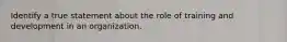 Identify a true statement about the role of training and development in an organization.