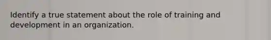 Identify a true statement about the role of training and development in an organization.