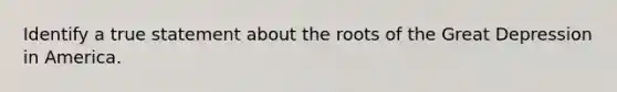 Identify a true statement about the roots of the Great Depression in America.