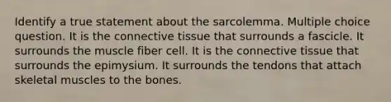 Identify a true statement about the sarcolemma. Multiple choice question. It is the <a href='https://www.questionai.com/knowledge/kYDr0DHyc8-connective-tissue' class='anchor-knowledge'>connective tissue</a> that surrounds a fascicle. It surrounds the muscle fiber cell. It is the connective tissue that surrounds the epimysium. It surrounds the tendons that attach <a href='https://www.questionai.com/knowledge/klixZejDS2-skeletal-muscle' class='anchor-knowledge'>skeletal muscle</a>s to the bones.