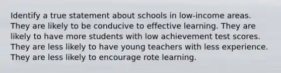 Identify a true statement about schools in low-income areas. They are likely to be conducive to effective learning. They are likely to have more students with low achievement test scores. They are less likely to have young teachers with less experience. They are less likely to encourage rote learning.