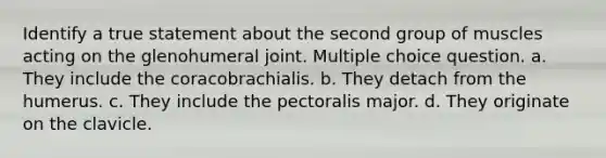 Identify a true statement about the second group of muscles acting on the glenohumeral joint. Multiple choice question. a. They include the coracobrachialis. b. They detach from the humerus. c. They include the pectoralis major. d. They originate on the clavicle.