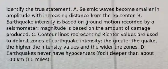 Identify the true statement. A. <a href='https://www.questionai.com/knowledge/kRzCHPc0qf-seismic-waves' class='anchor-knowledge'>seismic waves</a> become smaller in amplitude with increasing distance from the epicenter. B. Earthquake intensity is based on ground motion recorded by a seismometer; magnitude is based on the amount of damage produced. C. Contour lines representing Richter values are used to delimit zones of earthquake intensity; the greater the quake, the higher the intensity values and the wider the zones. D. Earthquakes never have hypocenters (foci) deeper than about 100 km (60 miles).