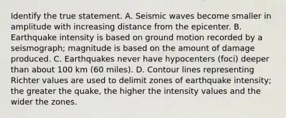 Identify the true statement. A. Seismic waves become smaller in amplitude with increasing distance from the epicenter. B. Earthquake intensity is based on ground motion recorded by a seismograph; magnitude is based on the amount of damage produced. C. Earthquakes never have hypocenters (foci) deeper than about 100 km (60 miles). D. Contour lines representing Richter values are used to delimit zones of earthquake intensity; the greater the quake, the higher the intensity values and the wider the zones.