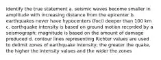 Identify the true statement a. seismic waves become smaller in amplitude with increasing distance from the epicenter b. earthquakes never have hypocenters (foci) deeper than 100 km c. earthquake intensity is based on ground motion recorded by a seismograph; magnitude is based on the amount of damage produced d. contour lines representing Richter values are used to delimit zones of earthquake intensity; the greater the quake, the higher the intensity values and the wider the zones