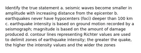 Identify the true statement a. seismic waves become smaller in amplitude with increasing distance from the epicenter b. earthquakes never have hypocenters (foci) deeper than 100 km c. earthquake intensity is based on ground motion recorded by a seismograph; magnitude is based on the amount of damage produced d. contour lines representing Richter values are used to delimit zones of earthquake intensity; the greater the quake, the higher the intensity values and the wider the zones