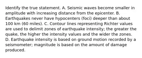 Identify the true statement. A. Seismic waves become smaller in amplitude with increasing distance from the epicenter. B. Earthquakes never have hypocenters (foci) deeper than about 100 km (60 miles). C. Contour lines representing Richter values are used to delimit zones of earthquake intensity; the greater the quake, the higher the intensity values and the wider the zones. D. Earthquake intensity is based on ground motion recorded by a seismometer; magnitude is based on the amount of damage produced.