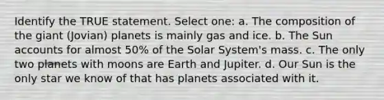 Identify the TRUE statement. Select one: a. The composition of the giant (Jovian) planets is mainly gas and ice. b. The Sun accounts for almost 50% of the Solar System's mass. c. The only two planets with moons are Earth and Jupiter. d. Our Sun is the only star we know of that has planets associated with it.