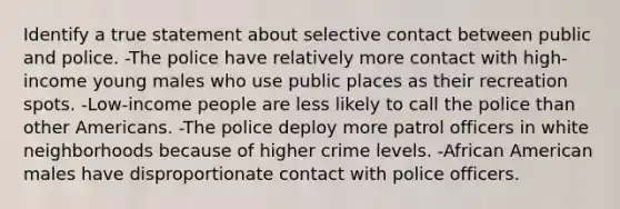 Identify a true statement about selective contact between public and police. -The police have relatively more contact with high-income young males who use public places as their recreation spots. -Low-income people are less likely to call the police than other Americans. -The police deploy more patrol officers in white neighborhoods because of higher crime levels. -African American males have disproportionate contact with police officers.