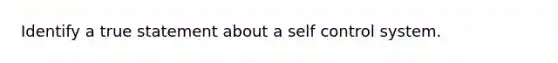 Identify a true statement about a self control system.