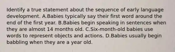 Identify a true statement about the sequence of early language development. A.Babies typically say their first word around the end of the first year. B.Babies begin speaking in sentences when they are almost 14 months old. C.Six-month-old babies use words to represent objects and actions. D.Babies usually begin babbling when they are a year old.