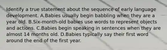 Identify a true statement about the sequence of early language development. A.Babies usually begin babbling when they are a year old. B.Six-month-old babies use words to represent objects and actions. C.Babies begin speaking in sentences when they are almost 14 months old. D.Babies typically say their first word around the end of the first year.