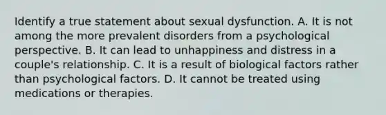 Identify a true statement about sexual dysfunction. A. It is not among the more prevalent disorders from a psychological perspective. B. It can lead to unhappiness and distress in a couple's relationship. C. It is a result of biological factors rather than psychological factors. D. It cannot be treated using medications or therapies.