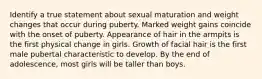 Identify a true statement about sexual maturation and weight changes that occur during puberty. Marked weight gains coincide with the onset of puberty. Appearance of hair in the armpits is the first physical change in girls. Growth of facial hair is the first male pubertal characteristic to develop. By the end of adolescence, most girls will be taller than boys.