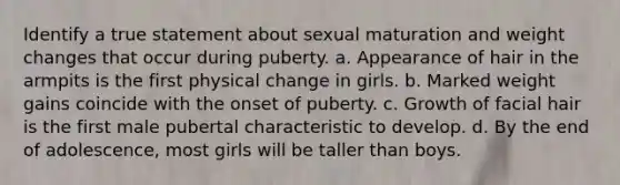 Identify a true statement about sexual maturation and weight changes that occur during puberty. a. Appearance of hair in the armpits is the first physical change in girls. b. Marked weight gains coincide with the onset of puberty. c. Growth of facial hair is the first male pubertal characteristic to develop. d. By the end of adolescence, most girls will be taller than boys.