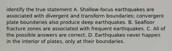 identify the true statement A. Shallow-focus earthquakes are associated with divergent and transform boundaries; convergent plate boundaries also produce deep earthquakes. B. Seafloor fracture zones are associated with frequent earthquakes. C. All of the possible answers are correct. D. Earthquakes never happen in the interior of plates, only at their boundaries.