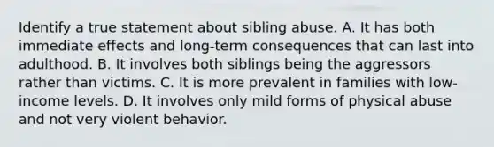 Identify a true statement about sibling abuse. A. It has both immediate effects and long-term consequences that can last into adulthood. B. It involves both siblings being the aggressors rather than victims. C. It is more prevalent in families with low-income levels. D. It involves only mild forms of physical abuse and not very violent behavior.