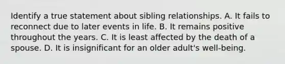 Identify a true statement about sibling relationships. A. It fails to reconnect due to later events in life. B. It remains positive throughout the years. C. It is least affected by the death of a spouse. D. It is insignificant for an older adult's well-being.