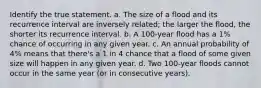 Identify the true statement. a. The size of a flood and its recurrence interval are inversely related; the larger the flood, the shorter its recurrence interval. b. A 100-year flood has a 1% chance of occurring in any given year. c. An annual probability of 4% means that there's a 1 in 4 chance that a flood of some given size will happen in any given year. d. Two 100-year floods cannot occur in the same year (or in consecutive years).