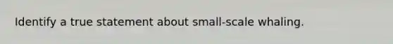 Identify a true statement about small-scale whaling.