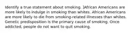 Identify a true statement about smoking. ]African Americans are more likely to indulge in smoking than whites. African Americans are more likely to die from smoking-related illnesses than whites. Genetic predisposition is the primary cause of smoking. Once addicted, people do not want to quit smoking.