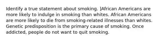 Identify a true statement about smoking. ]African Americans are more likely to indulge in smoking than whites. African Americans are more likely to die from smoking-related illnesses than whites. Genetic predisposition is the primary cause of smoking. Once addicted, people do not want to quit smoking.