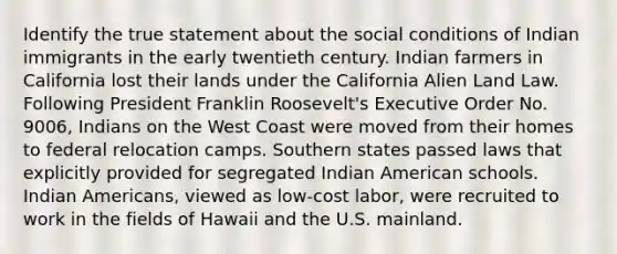 Identify the true statement about the social conditions of Indian immigrants in the early twentieth century. Indian farmers in California lost their lands under the California Alien Land Law. Following President Franklin Roosevelt's Executive Order No. 9006, Indians on the West Coast were moved from their homes to federal relocation camps. Southern states passed laws that explicitly provided for segregated Indian American schools. Indian Americans, viewed as low-cost labor, were recruited to work in the fields of Hawaii and the U.S. mainland.