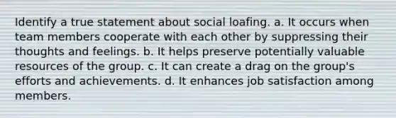 Identify a true statement about social loafing. a. It occurs when team members cooperate with each other by suppressing their thoughts and feelings. b. It helps preserve potentially valuable resources of the group. c. It can create a drag on the group's efforts and achievements. d. It enhances job satisfaction among members.