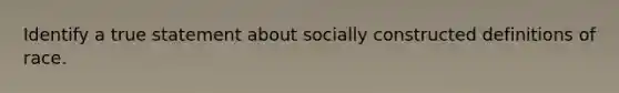 Identify a true statement about socially constructed definitions of race.