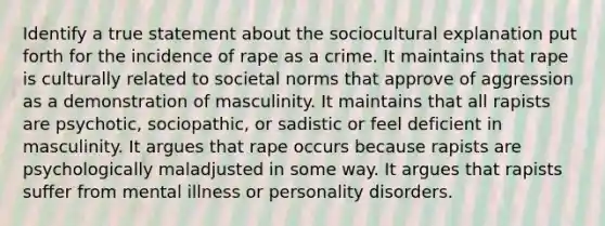 Identify a true statement about the sociocultural explanation put forth for the incidence of rape as a crime. It maintains that rape is culturally related to societal norms that approve of aggression as a demonstration of masculinity. It maintains that all rapists are psychotic, sociopathic, or sadistic or feel deficient in masculinity. It argues that rape occurs because rapists are psychologically maladjusted in some way. It argues that rapists suffer from mental illness or personality disorders.